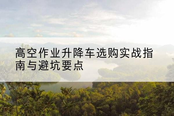 武义升降车怎么选-高空作业升降车选购实战指南与避坑要点