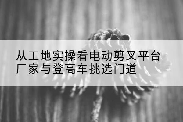 武义电动剪叉升降平台厂家-从工地实操看电动剪叉平台厂家与登高车挑选门道