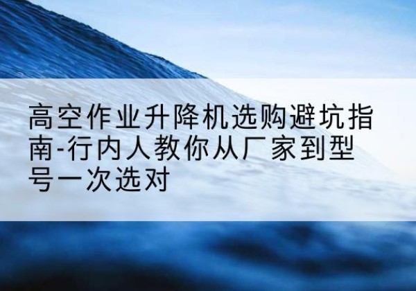 武义升降平台厂家-高空作业升降机选购避坑指南-行内人教你从厂家到型号一次选对