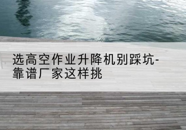 武义剪叉式升降机厂家-选高空作业升降机别踩坑-靠谱厂家这样挑