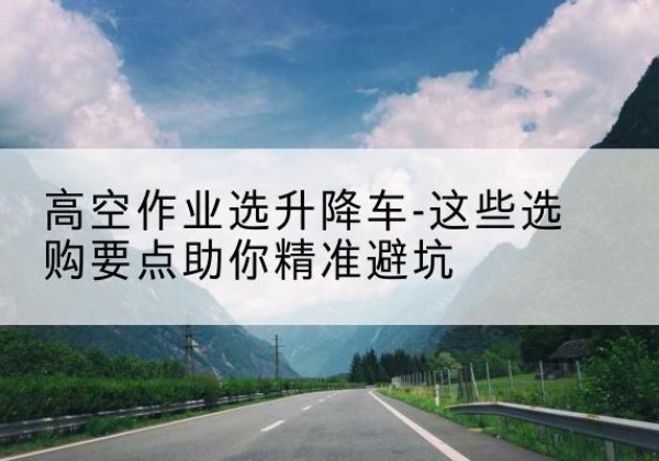 武义升降车厂家-高空作业选升降车-这些选购要点助你*避坑