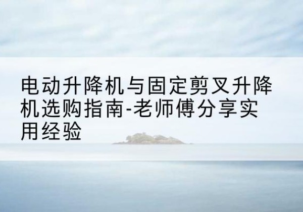 武义电动升降机怎么选-电动升降机与固定剪叉升降机选购指南-老师傅分享实用经验