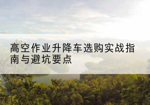 武义升降车怎么选-高空作业升降车选购实战指南与避坑要点
