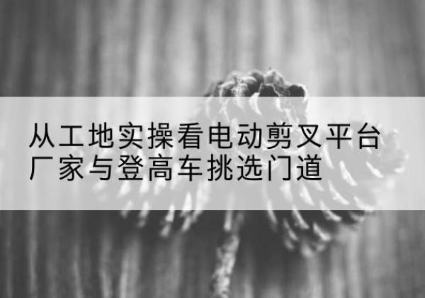 武义电动剪叉升降平台厂家-从工地实操看电动剪叉平台厂家与登高车挑选门道