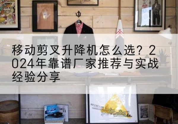 武义升降平台厂家推荐-移动剪叉升降机怎么选？2024年靠谱厂家推荐与实战经验分享